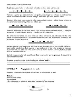 19
Lee con atención el siguiente tema:
Supón que varias bolas de billar están colocadas en línea recta y en reposo.
Vamos a suponer que todas las bolas son iguales, excepto por sus colores. Ahora lanzamos
desde el extremo izquierdo una bola, la negra, de manera que choque con la blanca.
Después del choque veremos que la bola negra queda en reposo y la bola blanca empieza a
moverse hacia la derecha y choca con la bola gris.
Después del choque de las bolas blanca y gris, la bola blanca queda en reposo La bola gris
empieza a moverse hacia la derecha y choca con la otra bola negra.
De esta manera vemos que cada bola que estaba en reposo, es golpeada por otra bola
desde la izquierda y empieza a moverse a la derecha, hasta que finalmente la última bola, se
empieza a mover a la derecha.
Cada una de las cinco bolas de la figura fue sacada del reposo por el efecto de la bola negra,
que estaba moviéndose. Date cuenta de que cada una de las bolas empezó a moverse
sucesivamente, no todas las bolas se movieron al mismo tiempo. Además, fíjate que cada
bola se movió a la derecha.
La bola negra perturba a la bola blanca. Esta perturbación que se propaga de izquierda a
derecha se llama onda.
Investiga en un diccionario el significado de la palabra “onda”.
__________________________________________________________________________
__________________________________________________________________________
ACTIVIDAD 7 Propagación de una onda
Objetivo: Observar la propagación de una onda en un estanque de agua.
Material:
• Un trozo de corcho.
• Una piedra.
• Un estanque o un recipiente (palangana transparente) con de agua.
 