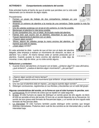 22
ACTIVIDAD 9 Comportamiento ondulatorio del sonido
Esta actividad ilustra el hecho de que el sonido que percibes con tu oído está
relacionado con la vibración de algún objeto.
Procedimiento:
• Formen un grupo de trabajo de dos compañeros; trabajen en una
habitación.
• Amarren un extremo de alambre a la manija de una cerradura. Debe quedar lo más fijo
posible.
• Uno de ustedes sostenga con el pie el otro extremo, lo más fijo posible.
• Mantengan el alambre lo más tenso posible.
• El otro compañero tira, con un dedo, de la parte media del alambre.
• Fíjense bien qué ocurre con el alambre. Describan lo que ocurre.
Toquen ligeramente el alambre con un dedo.
• ¿Oyeron algún sonido?
• Ahora, alguno de ustedes ponga la mano encima del alambre, de
manera que esté en reposo.
• ¿Oyen algún sonido?
En esta actividad te diste cuenta de que al tirar con el dedo del alambre
delgado, éste empieza a realizar un movimiento de vibración, es decir, el
alambre “va y viene”. Al mismo tiempo oíste un sonido producido por el
alambre. Cuando pusiste la mano encima del alambre y éste dejo de
moverse, o sea, dejó de vibrar, ya no oíste sonido alguno.
Reflexionen y contesten:
1. Cuando tiraron del alambre y lo tocaron con el dedo, ¿sintieron algo? En caso afirmativo,
¿qué sintieron?, ¿realiza el alambre algún movimiento?, ¿de qué tipo?
_______________________________________________________________________
_______________________________________________________________________
_______________________________________________________________________
2. ¿Oyeron algún sonido al mismo tiempo? ______________________________________
3. ¿Hay alguna relación entre el movimiento que sintieron el que realiza el alambre y el
sonido? ________________________________________________________________
4. Una vez que el alambre está en reposo, ¿se seguía oyendo algún sonido? ___________
5. Obtengan conclusiones, regístrenlas en sus libretas y discútanlas con el resto del grupo.
Algunas características del sonido, en la forma en que el oído humano lo percibe, son:
a. La frecuencia: Es el número de ciclos que se repiten en cada segundo.
b. El tono: El oído humano es capaz de distinguir un sonido grave de otro agudo, es decir,
el oído es sensible al tono del sonido. El tono de un sonido depende de su frecuencia. Un
sonido de tono grave está formado de frecuencias bajas, y un sonido de tono agudo está
formado de frecuencias altas.
c. La intensidad: El oído humano también puede distinguir entre sonidos que tengan
distintas intensidades. Podemos decir cuál de dos sonidos es de intensidad alta y cuál de
intensidad baja.
 