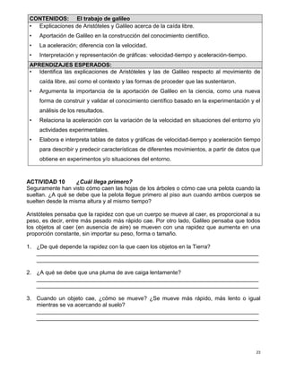 23
ACTIVIDAD 10 ¿Cuál llega primero?
Seguramente han visto cómo caen las hojas de los árboles o cómo cae una pelota cuando la
sueltan. ¿A qué se debe que la pelota llegue primero al piso aun cuando ambos cuerpos se
suelten desde la misma altura y al mismo tiempo?
Aristóteles pensaba que la rapidez con que un cuerpo se mueve al caer, es proporcional a su
peso, es decir, entre más pesado más rápido cae. Por otro lado, Galileo pensaba que todos
los objetos al caer (en ausencia de aire) se mueven con una rapidez que aumenta en una
proporción constante, sin importar su peso, forma o tamaño.
1. ¿De qué depende la rapidez con la que caen los objetos en la Tierra?
_______________________________________________________________________
_______________________________________________________________________
2. ¿A qué se debe que una pluma de ave caiga lentamente?
_______________________________________________________________________
_______________________________________________________________________
3. Cuando un objeto cae, ¿cómo se mueve? ¿Se mueve más rápido, más lento o igual
mientras se va acercando al suelo?
_______________________________________________________________________
_______________________________________________________________________
CONTENIDOS: El trabajo de galileo
• Explicaciones de Aristóteles y Galileo acerca de la caída libre.
• Aportación de Galileo en la construcción del conocimiento científico.
• La aceleración; diferencia con la velocidad.
• Interpretación y representación de gráficas: velocidad-tiempo y aceleración-tiempo.
APRENDIZAJES ESPERADOS:
• Identifica las explicaciones de Aristóteles y las de Galileo respecto al movimiento de
caída libre, así como el contexto y las formas de proceder que las sustentaron.
• Argumenta la importancia de la aportación de Galileo en la ciencia, como una nueva
forma de construir y validar el conocimiento científico basado en la experimentación y el
análisis de los resultados.
• Relaciona la aceleración con la variación de la velocidad en situaciones del entorno y/o
actividades experimentales.
• Elabora e interpreta tablas de datos y gráficas de velocidad-tiempo y aceleración tiempo
para describir y predecir características de diferentes movimientos, a partir de datos que
obtiene en experimentos y/o situaciones del entorno.
 