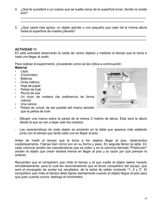 24
4. ¿Qué le sucederá a un cuerpo que se suelta cerca de la superficie lunar, donde no existe
aire?
_______________________________________________________________________
______________________________________________________________________
5. ¿Qué caerá más aprisa: un objeto grande o uno pequeño que caen de la misma altura
hasta la superficie de nuestro planeta?
_______________________________________________________________________
_______________________________________________________________________
ACTIVIDAD 11
En esta actividad observarán la caída de varios objetos y medirán el tiempo que le toma a
cada uno llegar al suelo.
Para realizar el experimento, procederán como se les indica a continuación:
Material
• Lápiz
• Cronómetro
• Balanza
• Cinta métrica
• Hoja de papel
• Pelota de hule
• Pluma de ave
• Un trozo de madera (de preferencia de forma
cúbica)
• Una canica
• Pelota de unicel, de ser posible del mismo tamaño
que la pelota de hule
- Dibujen una marca sobre la pared de al menos 2 metros de altura. Ésta será la altura
desde la que se van a dejar caer los cuerpos.
- Las características de cada objeto se anotarán en la tabla que aparece más adelante
junto con el tiempo que tarda cada uno en llegar al piso.
Antes de medir el tiempo que le toma a los objetos llegar al piso, obsérvenlos
cuidadosamente. Fíjense bien cómo son en su forma y peso. En seguida llenen la tabla. En
cada columna anoten las características que se piden y en la columna llamada "Predicción"
anoten el objeto que crean tardará menos en llegar al piso y la razón por qué piensan lo
anterior.
Recuerden que el compañero que mide el tiempo y el que suelta el objeto deben hacerlo
simultáneamente, para lo cual les recomendamos que el tercer compañero del equipo, que
será el encargado de anotar los resultados, dé la señal de salida contando "1, 2 y 3". El
compañero que mide el tiempo debe fijarse atentamente cuando el objeto llegue al piso para
que justo cuando ocurra, detenga el cronómetro.
 