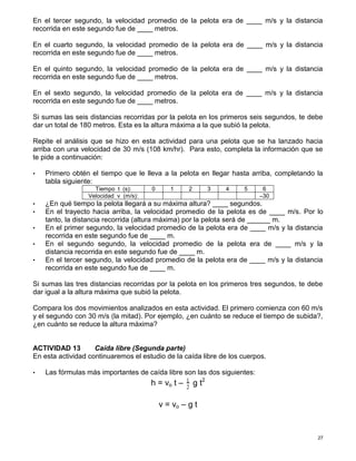 27
En el tercer segundo, la velocidad promedio de la pelota era de ____ m/s y la distancia
recorrida en este segundo fue de ____ metros.
En el cuarto segundo, la velocidad promedio de la pelota era de ____ m/s y la distancia
recorrida en este segundo fue de ____ metros.
En el quinto segundo, la velocidad promedio de la pelota era de ____ m/s y la distancia
recorrida en este segundo fue de ____ metros.
En el sexto segundo, la velocidad promedio de la pelota era de ____ m/s y la distancia
recorrida en este segundo fue de ____ metros.
Si sumas las seis distancias recorridas por la pelota en los primeros seis segundos, te debe
dar un total de 180 metros. Esta es la altura máxima a la que subió la pelota.
Repite el análisis que se hizo en esta actividad para una pelota que se ha lanzado hacia
arriba con una velocidad de 30 m/s (108 km/hr). Para esto, completa la información que se
te pide a continuación:
• Primero obtén el tiempo que le lleva a la pelota en llegar hasta arriba, completando la
tabla siguiente:
Tiempo t (s): 0 1 2 3 4 5 6
Velocidad v (m/s): –30
• ¿En qué tiempo la pelota llegará a su máxima altura? ____ segundos.
• En el trayecto hacia arriba, la velocidad promedio de la pelota es de ____ m/s. Por lo
tanto, la distancia recorrida (altura máxima) por la pelota será de ______ m.
• En el primer segundo, la velocidad promedio de la pelota era de ____ m/s y la distancia
recorrida en este segundo fue de ____ m.
• En el segundo segundo, la velocidad promedio de la pelota era de ____ m/s y la
distancia recorrida en este segundo fue de ____ m.
• En el tercer segundo, la velocidad promedio de la pelota era de ____ m/s y la distancia
recorrida en este segundo fue de ____ m.
Si sumas las tres distancias recorridas por la pelota en los primeros tres segundos, te debe
dar igual a la altura máxima que subió la pelota.
Compara los dos movimientos analizados en esta actividad. El primero comienza con 60 m/s
y el segundo con 30 m/s (la mitad). Por ejemplo, ¿en cuánto se reduce el tiempo de subida?,
¿en cuánto se reduce la altura máxima?
ACTIVIDAD 13 Caída libre (Segunda parte)
En esta actividad continuaremos el estudio de la caída libre de los cuerpos.
• Las fórmulas más importantes de caída libre son las dos siguientes:
h = vo t – 1
2
g t2
v = vo – g t
 