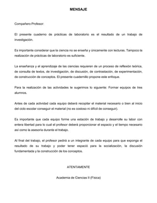 3
MENSAJE
Compañero Profesor:
El presente cuaderno de prácticas de laboratorio es el resultado de un trabajo de
investigación.
Es importante considerar que la ciencia no se enseña y únicamente con lecturas. Tampoco la
realización de prácticas de laboratorio es suficiente.
La enseñanza y el aprendizaje de las ciencias requieren de un proceso de reflexión teórica,
de consulta de textos, de investigación, de discusión, de contrastación, de experimentación,
de construcción de conceptos. El presente cuadernillo propone este enfoque.
Para la realización de las actividades te sugerimos lo siguiente: Formar equipos de tres
alumnos.
Antes de cada actividad cada equipo deberá recopilar el material necesario o bien al inicio
del ciclo escolar conseguir el material (no es costoso ni difícil de conseguir).
Es importante que cada equipo forme una estación de trabajo y desarrolle su labor con
entera libertad para lo cual el profesor deberá proporcionar el espacio y el tiempo necesario
así como la asesoría durante el trabajo.
Al final del trabajo, el profesor pedirá a un integrante de cada equipo para que exponga el
resultado de su trabajo y poder tener espació para la socialización, la discusión
fundamentada y la construcción de los conceptos.
ATENTAMENTE
Academia de Ciencias II (Física)
 