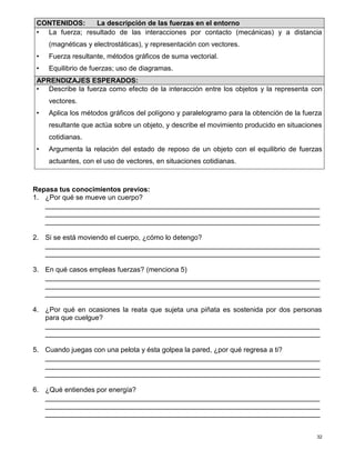 32
Repasa tus conocimientos previos:
1. ¿Por qué se mueve un cuerpo?
_______________________________________________________________________
_______________________________________________________________________
_______________________________________________________________________
2. Si se está moviendo el cuerpo, ¿cómo lo detengo?
_______________________________________________________________________
_______________________________________________________________________
3. En qué casos empleas fuerzas? (menciona 5)
_______________________________________________________________________
_______________________________________________________________________
_______________________________________________________________________
4. ¿Por qué en ocasiones la reata que sujeta una piñata es sostenida por dos personas
para que cuelgue?
_______________________________________________________________________
_______________________________________________________________________
5. Cuando juegas con una pelota y ésta golpea la pared, ¿por qué regresa a ti?
_______________________________________________________________________
_______________________________________________________________________
_______________________________________________________________________
6. ¿Qué entiendes por energía?
_______________________________________________________________________
_______________________________________________________________________
_______________________________________________________________________
CONTENIDOS: La descripción de las fuerzas en el entorno
• La fuerza; resultado de las interacciones por contacto (mecánicas) y a distancia
(magnéticas y electrostáticas), y representación con vectores.
• Fuerza resultante, métodos gráficos de suma vectorial.
• Equilibrio de fuerzas; uso de diagramas.
APRENDIZAJES ESPERADOS:
• Describe la fuerza como efecto de la interacción entre los objetos y la representa con
vectores.
• Aplica los métodos gráficos del polígono y paralelogramo para la obtención de la fuerza
resultante que actúa sobre un objeto, y describe el movimiento producido en situaciones
cotidianas.
• Argumenta la relación del estado de reposo de un objeto con el equilibrio de fuerzas
actuantes, con el uso de vectores, en situaciones cotidianas.
 
