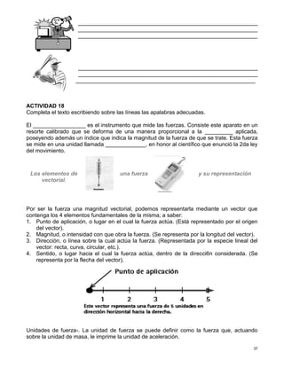 37
__________________________________________________________
__________________________________________________________
__________________________________________________________
__________________________________________________________
__________________________________________________________
__________________________________________________________
ACTIVIDAD 18
Completa el texto escribiendo sobre las líneas las apalabras adecuadas.
El _________________ es el instrumento que mide las fuerzas. Consiste este aparato en un
resorte calibrado que se deforma de una manera proporcional a la _________ aplicada,
poseyendo además un índice que indica la magnitud de la fuerza de que se trate. Esta fuerza
se mide en una unidad llamada _____________, en honor al científico que enunció la 2da ley
del movimiento.
Los elementos de una fuerza y su representación
vectorial.
Por ser la fuerza una magnitud vectorial, podemos representarla mediante un vector que
contenga los 4 elementos fundamentales de la misma; a saber:
1. Punto de aplicación, o lugar en el cual la fuerza actúa. (Está representado por el origen
del vector).
2. Magnitud, o intensidad con que obra la fuerza. (Se representa por la longitud del vector).
3. Dirección, o línea sobre la cual actúa la fuerza. (Representada por la especie lineal del
vector: recta, curva, circular, etc.).
4. Sentido, o lugar hacia el cual la fuerza actúa, dentro de la direcci6n considerada. (Se
representa por la flecha del vector).
Unidades de fuerza-. La unidad de fuerza se puede definir como la fuerza que, actuando
sobre la unidad de masa, le imprime la unidad de aceleración.
 