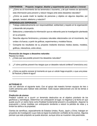 40
Prevención de riesgos o desastres naturales
Repasa tus ideas.
1. ¿Crees que sea posible prevenir los desastres naturales?
_______________________________________________________________________
2. ¿Y cómo podrías prevenir los riesgos que un desastre natural conlleva? (menciona uno)
_______________________________________________________________________
3. ¿Cómo se podría conocer el momento en que un volcán haga erupción, o que una presa
se fracture y libere el agua?
_______________________________________________________________________
_______________________________________________________________________
ACTIVIDAD 21
Lee con atención el siguiente texto. Con el apoyo del maestro formen equipos de tres o
cuatro personas para realizar esta actividad. Cada equipo seleccionará uno de los temas a
investigar.
Predicción de sismos
Predecir cuándo va a ocurrir un terremoto destructivo es el objetivo prioritario de los
geofísicos y sismólogos. Determinar con anticipación el lugar, la magnitud y la fecha en que
puede ocurrir un sismo tiene como finalidad fundamental prevenir a la población, disponer la
evacuación y tomar medidas con anticipación tendiente a reducir la pérdida de vidas y a
limitar los daños a la propiedad.
Cientos de científicos, especialmente de Estados Unidos, Rusia, Japón y China, trabajan en
proyectos de investigación cuya meta es lograr la predicción confiable de los sismos. Algunos
piensan que este propósito se puede alcanzar, aunque otros se muestran más pesimistas.
CONTENIDOS: Proyecto: imaginar, diseñar y experimentar para explicar o innovar
• ¿Cómo es el movimiento de los terremotos o tsunamis, y de qué manera se aprovecha
esta información para prevenir y reducir riesgos ante estos desastres naturales?
• ¿Cómo se puede medir la rapidez de personas y objetos en algunos deportes; por
ejemplo, beisbol, atletismo y natación?
APRENDIZAJES ESPERADOS
• Trabaja colaborativamente con responsabilidad, solidaridad y respeto en la organización
y desarrollo del proyecto.
• Selecciona y sistematiza la información que es relevante para la investigación planteada
en su proyecto.
• Describe algunos fenómenos y procesos naturales relacionados con el movimiento, las
ondas o la fuerza, a partir de gráficas, experimentos y modelos físicos.
• Comparte los resultados de su proyecto mediante diversos medios (textos, modelos,
gráficos, interactivos, entre otros).
 