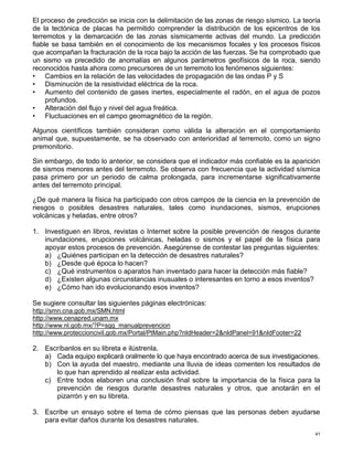 41
El proceso de predicción se inicia con la delimitación de las zonas de riesgo sísmico. La teoría
de la tectónica de placas ha permitido comprender la distribución de los epicentros de los
terremotos y la demarcación de las zonas sísmicamente activas del mundo. La predicción
fiable se basa también en el conocimiento de los mecanismos focales y los procesos físicos
que acompañan la fracturación de la roca bajo la acción de las fuerzas. Se ha comprobado que
un sismo va precedido de anomalías en algunos parámetros geofísicos de la roca, siendo
reconocidos hasta ahora como precursores de un terremoto los fenómenos siguientes:
• Cambios en la relación de las velocidades de propagación de las ondas P y S
• Disminución de la resistividad eléctrica de la roca.
• Aumento del contenido de gases inertes, especialmente el radón, en el agua de pozos
profundos.
• Alteración del flujo y nivel del agua freática.
• Fluctuaciones en el campo geomagnético de la región.
Algunos científicos también consideran como válida la alteración en el comportamiento
animal que, supuestamente, se ha observado con anterioridad al terremoto, como un signo
premonitorio.
Sin embargo, de todo lo anterior, se considera que el indicador más confiable es la aparición
de sismos menores antes del terremoto. Se observa con frecuencia que la actividad sísmica
pasa primero por un periodo de calma prolongada, para incrementarse significativamente
antes del terremoto principal.
¿De qué manera la física ha participado con otros campos de la ciencia en la prevención de
riesgos o posibles desastres naturales, tales como inundaciones, sismos, erupciones
volcánicas y heladas, entre otros?
1. Investiguen en libros, revistas o Internet sobre la posible prevención de riesgos durante
inundaciones, erupciones volcánicas, heladas o sismos y el papel de la física para
apoyar estos procesos de prevención. Asegúrense de contestar las preguntas siguientes:
a) ¿Quiénes participan en la detección de desastres naturales?
b) ¿Desde qué época lo hacen?
c) ¿Qué instrumentos o aparatos han inventado para hacer la detección más fiable?
d) ¿Existen algunas circunstancias inusuales o interesantes en torno a esos inventos?
e) ¿Cómo han ido evolucionando esos inventos?
Se sugiere consultar las siguientes páginas electrónicas:
http://smn.cna.gob.mx/SMN.html
http://www.cenapred.unam.mx
http://www.nl.gob.mx/?P=sgg_manualprevencion
http://www.proteccioncivil.gob.mx/Portal/PtMain.php?nIdHeader=2&nIdPanel=91&nIdFooter=22
2. Escríbanlos en su libreta e ilústrenla.
a) Cada equipo explicará oralmente lo que haya encontrado acerca de sus investigaciones.
b) Con la ayuda del maestro, mediante una lluvia de ideas comenten los resultados de
lo que han aprendido al realizar esta actividad.
c) Entre todos elaboren una conclusión final sobre la importancia de la física para la
prevención de riesgos durante desastres naturales y otros, que anotarán en el
pizarrón y en su libreta.
3. Escribe un ensayo sobre el tema de cómo piensas que las personas deben ayudarse
para evitar daños durante los desastres naturales.
 