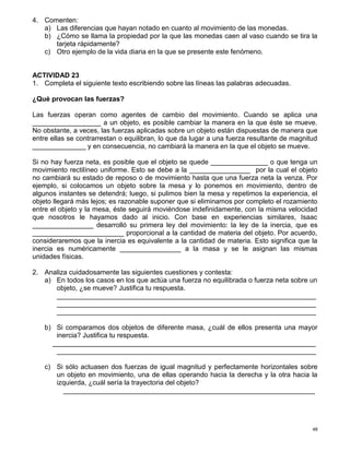 48
4. Comenten:
a) Las diferencias que hayan notado en cuanto al movimiento de las monedas.
b) ¿Cómo se llama la propiedad por la que las monedas caen al vaso cuando se tira la
tarjeta rápidamente?
c) Otro ejemplo de la vida diaria en la que se presente este fenómeno.
ACTIVIDAD 23
1. Completa el siguiente texto escribiendo sobre las líneas las palabras adecuadas.
¿Qué provocan las fuerzas?
Las fuerzas operan como agentes de cambio del movimiento. Cuando se aplica una
__________________ a un objeto, es posible cambiar la manera en la que éste se mueve.
No obstante, a veces, las fuerzas aplicadas sobre un objeto están dispuestas de manera que
entre ellas se contrarrestan o equilibran, lo que da lugar a una fuerza resultante de magnitud
______________ y en consecuencia, no cambiará la manera en la que el objeto se mueve.
Si no hay fuerza neta, es posible que el objeto se quede _______________ o que tenga un
movimiento rectilíneo uniforme. Esto se debe a la ________________ por la cual el objeto
no cambiará su estado de reposo o de movimiento hasta que una fuerza neta la venza. Por
ejemplo, si colocamos un objeto sobre la mesa y lo ponemos en movimiento, dentro de
algunos instantes se detendrá; luego, si pulimos bien la mesa y repetimos la experiencia, el
objeto llegará más lejos; es razonable suponer que si eliminamos por completo el rozamiento
entre el objeto y la mesa, éste seguirá moviéndose indefinidamente, con la misma velocidad
que nosotros le hayamos dado al inicio. Con base en experiencias similares, Isaac
________________ desarrolló su primera ley del movimiento: la ley de la inercia, que es
________________________ proporcional a la cantidad de materia del objeto. Por acuerdo,
consideraremos que la inercia es equivalente a la cantidad de materia. Esto significa que la
inercia es numéricamente ________________ a la masa y se le asignan las mismas
unidades físicas.
2. Analiza cuidadosamente las siguientes cuestiones y contesta:
a) En todos los casos en los que actúa una fuerza no equilibrada o fuerza neta sobre un
objeto, ¿se mueve? Justifica tu respuesta.
____________________________________________________________________
____________________________________________________________________
____________________________________________________________________
b) Si comparamos dos objetos de diferente masa, ¿cuál de ellos presenta una mayor
inercia? Justifica tu respuesta.
_____________________________________________________________________
____________________________________________________________________
c) Si sólo actuasen dos fuerzas de igual magnitud y perfectamente horizontales sobre
un objeto en movimiento, una de ellas operando hacia la derecha y la otra hacia la
izquierda, ¿cuál sería la trayectoria del objeto?
__________________________________________________________________
 