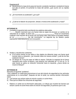 51
Experiencia B
a) Manteniendo la masa de la pesa de tracción constante mantienen constante la fuerza
que jala al camión; Al aumentar la masa del camión ¿qué ocurre con su rapidez
media?
____________________________________________________________________
b) ¿El movimiento es acelerado? ¿por qué?
____________________________________________________________________
____________________________________________________________________
c) ¿Cuál es la relación de proporción, directa o inversa entre aceleración y masa?
____________________________________________________________________
ACTIVIDAD 25
1. Completa el siguiente texto escribiendo las palabras adecuadas.
“………..Newton reconoció que una fuerza neta es capaz de provocar un cambio en la
velocidad de un objeto, es decir una _______________________. Poner en movimiento
cualquier cosa requiere de la acción de una fuerza neta. Este hecho lo formalizó Newton
en su _______________ ley del movimiento.” La segunda ley de Newton puede
expresarse matemáticamente con la ecuación:
2. Analiza y resuelve las cuestiones.
a) Si al mismo tiempo se les aplica a dos objetos de diferente masa una fuerza igual
durante toda su actuación, ¿se moverán éstos de manera similar? ¿cuál de los dos
acelerará menos?
b) Un bloque de 10 kg de masa se halla en reposo. Calculen la magnitud de la fuerza
necesaria para mover el bloque y que alcance una velocidad de 1.5 m/s en 1s. Si
esta fuerza se aplica en dirección horizontal hacia la izquierda, ¿hacia dónde se
mueve el bloque?
ACTIVIDAD 26
Resuelve el siguiente “problema”.
“Vas a elaborar un cartel para promocionar el uso del cinturón de seguridad en los vehículos
automotores en tu comunidad”. Después de leer el cartel, tus vecinos tendrán información
sobre:
a) Las fuerzas que actúan sobre el cinturón cuando un coche frena.
b) Para qué se utilizan los cinturones de seguridad.
1. Elabora un cartel con la información adecuada y un dibujo que muestre las fuerzas que
actúan cuando el coche frena sobre el cinturón de seguridad y la persona que lo usa.
 