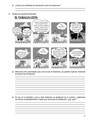 53
d) ¿Cómo se manifiesta la interacción entre los sistemas?
____________________________________________________________________
____________________________________________________________________
4. Analiza la siguiente historieta.
a) Menciona tres actividades que como la de la historieta, se pueden explicar mediante
la tercera ley de Newton.
____________________________________________________________________
____________________________________________________________________
____________________________________________________________________
____________________________________________________________________
____________________________________________________________________
____________________________________________________________________
____________________________________________________________________
____________________________________________________________________
____________________________________________________________________
b) Si vas en tu bicicleta y ves a corta distancia un obstáculo en tu camino, ¿aplicarías
los frenos inmediatamente o hasta que casi tocas el obstáculo? ¿por qué?
____________________________________________________________________
____________________________________________________________________
____________________________________________________________________
____________________________________________________________________
____________________________________________________________________
____________________________________________________________________
 