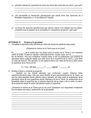 58
c) ¿Existirá interacción gravitacional entre dos diminutas partículas de polvo? ¿por qué?
____________________________________________________________________
____________________________________________________________________
____________________________________________________________________
d) ¿Es perceptible la interacción gravitacional que existe entre dos camiones de 5
toneladas separados a 1 m de distancia? Explica.
____________________________________________________________________
____________________________________________________________________
____________________________________________________________________
e) La fuerza de atracción gravitacional que ejercen sobre tì los objetos que te rodean,
¿impedirá que te separes de tu compañero o compañera de banca? ¿por qué?
____________________________________________________________________
____________________________________________________________________
____________________________________________________________________
ACTIVIDAD 31 El peso y la gravedad
1. Completa el siguiente texto escribiendo sobre las líneas las palabras adecuadas.
¿Pesamos lo mismo en la Tierra que en la Luna?
El ___________ es la fuerza que nos atrae hacia el centro de la Tierra y nos mantiene
sobre el suelo. Podemos calcular matemáticamente nuestro peso con la ___________
ley de Newton. Hay que multiplicar nuestra masa m por la aceleración que produce la
gravedad sobre cualquier objeto que esté cerca de la superficie de la Tierra, y que tiene
un valor de 9.8m/s2
. Por ejemplo, si una persona tiene una masa de 60 kg su peso sobre
la superficie de la Tierra es de:
Fg = mg = (60 kg)(________) = ______kgm/s2
= ________N
2. Analiza el texto y contesta la pregunta.
“…….también en los demás planetas que conforman nuestro Sistema Solar
experimentaríamos peso, sólo que sería distinto al que experimentamos en la Tierra, ya
que los otros planetas tienen distinta masa y tamaño, por esta razón la aceleración de la
gravedad cerca de sus superficies serían distintas a la de la Tierra. La aceleración de la
gravedad sobre la superficie de un planeta depende de su masa y de su radio, es decir,
de la distancia desde el centro del planeta hasta su superficie.”
¿Pesamos lo mismo en la Tierra que en la Luna? (Expliquen sus respuestas empleando
los conceptos de masa y aceleración de la gravedad)
_______________________________________________________________________
_______________________________________________________________________
_______________________________________________________________________
_______________________________________________________________________
_______________________________________________________________________
_______________________________________________________________________
_______________________________________________________________________
_______________________________________________________________________
_______________________________________________________________________
 