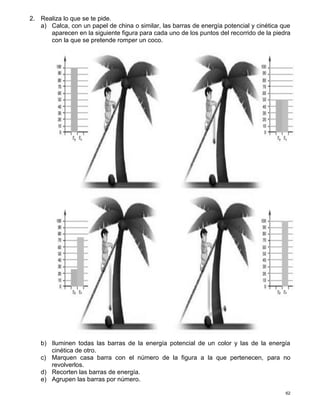 62
2. Realiza lo que se te pide.
a) Calca, con un papel de china o similar, las barras de energía potencial y cinética que
aparecen en la siguiente figura para cada uno de los puntos del recorrido de la piedra
con la que se pretende romper un coco.
b) Iluminen todas las barras de la energía potencial de un color y las de la energía
cinética de otro.
c) Marquen casa barra con el número de la figura a la que pertenecen, para no
revolverlos.
d) Recorten las barras de energía.
e) Agrupen las barras por número.
 