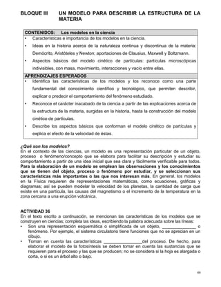 69
BLOQUE III UN MODELO PARA DESCRIBIR LA ESTRUCTURA DE LA
MATERIA
¿Qué son los modelos?
En el contexto de las ciencias, un modelo es una representación particular de un objeto,
proceso o fenómeno/concepto que se elabora para facilitar su descripción y estudiar su
comportamiento a partir de una idea inicial que sea clara y fácilmente verificable para todos.
Para la elaboración de un modelo se emplean las observaciones y los conocimientos
que se tienen del objeto, proceso o fenómeno por estudiar, y se seleccionan sus
características más importantes o las que nos interesan más. En general, los modelos
en la Física requieren de representaciones matemáticas, como ecuaciones, gráficas y
diagramas; así se pueden modelar la velocidad de los planetas, la cantidad de carga que
existe en una partícula, las causas del magnetismo o el incremento de la temperatura en la
zona cercana a una erupción volcánica.
ACTIVIDAD 36
En el texto escrito a continuación, se mencionan las características de los modelos que se
construyen en ciencias; completa las ideas, escribiendo la palabra adecuada sobre las líneas:
• Son una representación esquemática o simplificada de un objeto, ______________ o
fenómeno. Por ejemplo, el sistema circulatorio tiene funciones que no se aprecian en un
dibujo.
• Toman en cuenta las características ________________del proceso. De hecho, para
elaborar el modelo de la fotosíntesis se deben tomar en cuenta las sustancias que se
requieren para el proceso y las que se producen; no se considera si la hoja es alargada o
corta, o si es un árbol alto o bajo.
CONTENIDOS: Los modelos en la ciencia
• Características e importancia de los modelos en la ciencia.
• Ideas en la historia acerca de la naturaleza continua y discontinua de la materia:
Demócrito, Aristóteles y Newton; aportaciones de Clausius, Maxwell y Boltzmann.
• Aspectos básicos del modelo cinético de partículas: partículas microscópicas
indivisibles, con masa, movimiento, interacciones y vacío entre ellas.
APRENDIZAJES ESPERADOS
• Identifica las características de los modelos y los reconoce como una parte
fundamental del conocimiento científico y tecnológico, que permiten describir,
explicar o predecir el comportamiento del fenómeno estudiado.
• Reconoce el carácter inacabado de la ciencia a partir de las explicaciones acerca de
la estructura de la materia, surgidas en la historia, hasta la construcción del modelo
cinético de partículas.
• Describe los aspectos básicos que conforman el modelo cinético de partículas y
explica el efecto de la velocidad de éstas.
 