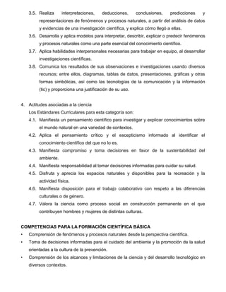 7
3.5. Realiza interpretaciones, deducciones, conclusiones, predicciones y
representaciones de fenómenos y procesos naturales, a partir del análisis de datos
y evidencias de una investigación científica, y explica cómo llegó a ellas.
3.6. Desarrolla y aplica modelos para interpretar, describir, explicar o predecir fenómenos
y procesos naturales como una parte esencial del conocimiento científico.
3.7. Aplica habilidades interpersonales necesarias para trabajar en equipo, al desarrollar
investigaciones científicas.
3.8. Comunica los resultados de sus observaciones e investigaciones usando diversos
recursos; entre ellos, diagramas, tablas de datos, presentaciones, gráficas y otras
formas simbólicas, así como las tecnologías de la comunicación y la información
(tic) y proporciona una justificación de su uso.
4. Actitudes asociadas a la ciencia
Los Estándares Curriculares para esta categoría son:
4.1. Manifiesta un pensamiento científico para investigar y explicar conocimientos sobre
el mundo natural en una variedad de contextos.
4.2. Aplica el pensamiento crítico y el escepticismo informado al identificar el
conocimiento científico del que no lo es.
4.3. Manifiesta compromiso y toma decisiones en favor de la sustentabilidad del
ambiente.
4.4. Manifiesta responsabilidad al tomar decisiones informadas para cuidar su salud.
4.5. Disfruta y aprecia los espacios naturales y disponibles para la recreación y la
actividad física.
4.6. Manifiesta disposición para el trabajo colaborativo con respeto a las diferencias
culturales o de género.
4.7. Valora la ciencia como proceso social en construcción permanente en el que
contribuyen hombres y mujeres de distintas culturas.
COMPETENCIAS PARA LA FORMACIÓN CIENTÍFICA BÁSICA
• Comprensión de fenómenos y procesos naturales desde la perspectiva científica.
• Toma de decisiones informadas para el cuidado del ambiente y la promoción de la salud
orientadas a la cultura de la prevención.
• Comprensión de los alcances y limitaciones de la ciencia y del desarrollo tecnológico en
diversos contextos.
 