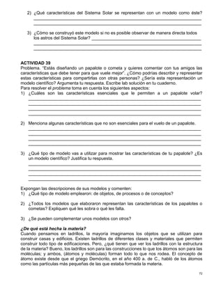 72
2) ¿Qué características del Sistema Solar se representan con un modelo como éste?
_____________________________________________________________________
_____________________________________________________________________
3) ¿Cómo se construyó este modelo si no es posible observar de manera directa todos
los astros del Sistema Solar? _____________________________________________
_____________________________________________________________________
_____________________________________________________________________
ACTIVIDAD 39
Problema. “Estás diseñando un papalote o cometa y quieres comentar con tus amigos las
características que debe tener para que vuele mejor”. ¿Cómo podrías describir y representar
estas características para compartirlas con otras personas? ¿Sería esta representación un
modelo científico? Argumenta tu respuesta. Escribe lab solución en tu cuaderno.
Para resolver el problema toma en cuenta los siguientes aspectos:
1) ¿Cuáles son las características esenciales que le permiten a un papalote volar?
_______________________________________________________________________
_______________________________________________________________________
_______________________________________________________________________
_______________________________________________________________________
2) Menciona algunas características que no son esenciales para el vuelo de un papalote.
_______________________________________________________________________
_______________________________________________________________________
_______________________________________________________________________
_______________________________________________________________________
3) ¿Qué tipo de modelo vas a utilizar para mostrar las características de tu papalote? ¿Es
un modelo científico? Justifica tu respuesta.
_______________________________________________________________________
_______________________________________________________________________
_______________________________________________________________________
_______________________________________________________________________
Expongan las descripciones de sus modelos y comenten:
1) ¿Qué tipo de modelo emplearon: de objetos, de procesos o de conceptos?
2) ¿Todos los modelos que elaboraron representan las características de los papalotes o
cometas? Expliquen qué les sobra o qué les falta.
3) ¿Se pueden complementar unos modelos con otros?
¿De qué está hecha la materia?
Cuando pensamos en ladrillos, la mayoría imaginamos los objetos que se utilizan para
construir casas y edificios. Existen ladrillos de diferentes clases y materiales que permiten
construir todo tipo de edificaciones. Pero, ¿qué tienen que ver los ladrillos con la estructura
de la materia? Bueno, los ladrillos son para las construcciones lo que los átomos son para las
moléculas; y ambos, (átomos y moléculas) forman todo lo que nos rodea. El concepto de
átomo existe desde que el griego Demócrito, en el año 400 a. de C., habló de los átomos
como las partículas más pequeñas de las que estaba formada la materia.
 