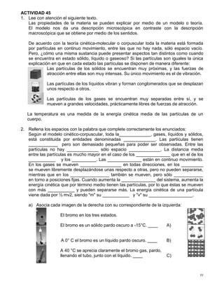 77
ACTIVIDAD 45
1. Lee con atención el siguiente texto.
Las propiedades de la materia se pueden explicar por medio de un modelo o teoría.
El modelo nos da una descripción microscópica en contraste con la descripción
macroscópica que se obtiene por medio de los sentidos.
De acuerdo con la teoría cinética-molecular o corpuscular toda la materia está formada
por partículas en continuo movimiento, entre las que no hay nada, sólo espacio vacío.
Pero, ¿cómo una misma sustancia puede presentar aspectos tan distintos como cuando
se encuentra en estado sólido, líquido o gaseoso? Si las partículas son iguales la única
explicación en que en cada estado las partículas se disponen de manera diferente:
Las partículas de los sólidos se encuentran muy próximas, y las fuerzas de
atracción entre ellas son muy intensas. Su único movimiento es el de vibración.
Las partículas de los líquidos vibran y forman conglomerados que se desplazan
unos respecto a otros.
Las partículas de los gases se encuentran muy separadas entre sí, y se
mueven a grandes velocidades, prácticamente libres de fuerzas de atracción.
La temperatura es una medida de la energía cinética media de las partículas de un
cuerpo.
2. Rellena los espacios con la palabra que complete correctamente los enunciados:
Según el modelo cinético-corpuscular, toda la_____________, gases, líquidos y sólidos,
está constituida por entidades denominadas _____________. Las partículas tienen
____________ pero son demasiado pequeñas para poder ser observadas. Entre las
partículas no hay _____________ sólo espacio _____________. La distancia media
entre las partículas es mucho mayor en el caso de los ______________ que en el de los
___________ y los __________. Las ______________ están en continuo movimiento.
En los gases se mueven _________________ en todas direcciones, en los _________
se mueven libremente desplazándose unas respecto a otras, pero no pueden separarse,
mientras que en los ________________ también se mueven, pero sólo ____________
en torno a posiciones fijas. Cuando aumenta la ______________ del sistema, aumenta la
energía cinética que por término medio tienen las partículas, por lo que éstas se mueven
con más ___________ y pueden separarse más. La energía cinética de una partícula
viene dada por ½ mv2, siendo "m" su ___________ y "v" su __________________.
a) Asocia cada imagen de la derecha con su correspondiente de la izquierda:
El bromo en los tres estados.
El bromo es un sólido pardo oscuro a -15°C. ____ A)
A 0° C el bromo es un líquido pardo oscuro. ____ B)
A 40 °C se aprecia claramente el bromo gas, pardo,
llenando el tubo, junto con el líquido. ____ C)
 