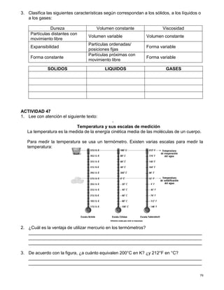 79
3. Clasifica las siguientes características según correspondan a los sólidos, a los líquidos o
a los gases:
Dureza Volumen constante Viscosidad
Partículas distantes con
movimiento libre
Volumen variable Volumen constante
Expansibilidad
Partículas ordenadas/
posiciones fijas
Forma variable
Forma constante
Partículas próximas con
movimiento libre
Forma variable
ACTIVIDAD 47
1. Lee con atención el siguiente texto:
-
Temperatura y sus escalas de medición
La temperatura es la medida de la energía cinética media de las moléculas de un cuerpo.
Para medir la temperatura se usa un termómetro. Existen varias escalas para medir la
temperatura:
2. ¿Cuál es la ventaja de utilizar mercurio en los termómetros?
_______________________________________________________________________
_______________________________________________________________________
_______________________________________________________________________
3. De acuerdo con la figura, ¿a cuánto equivalen 200°C en K? ¿y 212°F en °C?
_______________________________________________________________________
_______________________________________________________________________
SOLIDOS LIQUIDOS GASES
 