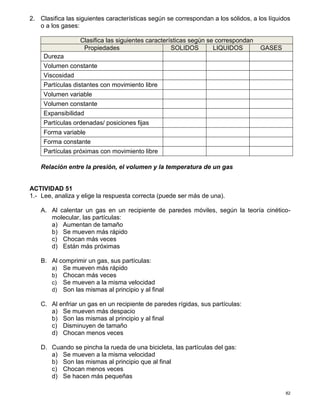 82
2. Clasifica las siguientes características según se correspondan a los sólidos, a los líquidos
o a los gases:
Clasifica las siguientes características según se correspondan
Propiedades SOLIDOS LIQUIDOS GASES
Dureza
Volumen constante
Viscosidad
Partículas distantes con movimiento libre
Volumen variable
Volumen constante
Expansibilidad
Partículas ordenadas/ posiciones fijas
Forma variable
Forma constante
Partículas próximas con movimiento libre
Relación entre la presión, el volumen y la temperatura de un gas
ACTIVIDAD 51
1.- Lee, analiza y elige la respuesta correcta (puede ser más de una).
A. Al calentar un gas en un recipiente de paredes móviles, según la teoría cinético-
molecular, las partículas:
a) Aumentan de tamaño
b) Se mueven más rápido
c) Chocan más veces
d) Están más próximas
B. Al comprimir un gas, sus partículas:
a) Se mueven más rápido
b) Chocan más veces
c) Se mueven a la misma velocidad
d) Son las mismas al principio y al final
C. Al enfriar un gas en un recipiente de paredes rígidas, sus partículas:
a) Se mueven más despacio
b) Son las mismas al principio y al final
c) Disminuyen de tamaño
d) Chocan menos veces
D. Cuando se pincha la rueda de una bicicleta, las partículas del gas:
a) Se mueven a la misma velocidad
b) Son las mismas al principio que al final
c) Chocan menos veces
d) Se hacen más pequeñas
 