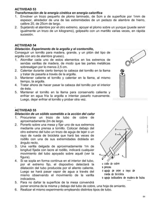 84
ACTIVIDAD 53
Transformación de la energía cinética en energía calorífica
1. Envolver un trozo pequeño de plomo laminado, de 5cm a de superficie por 1mm de
espesor, alrededor de una de las extremidades de un pedazo de alambre de hierro,
calibre 20, de 25cm de largo.
2. Sujetando el alambre por el otro extremo, apoyar el plomo sobre un yunque (puede servir
igualmente un trozo de un kilogramo), golpearlo con un martillo varias veces, en rápida
sucesión.
ACTIVIDAD 54
Dilatación. Experimento de la argolla y el contornillo,
Conseguir un tornillo para madera, grande, y un pitón del tipo de
argolla con aro de alambre grueso).
1. Atornillar cada uno de estos elementos en los extremos de
sendas varillas de madera, de modo que las partes metálicas
sobresalgan por lo menos 2,5 cm.
2. Calentar durante cierto tiempo la cabeza del tornillo en la llama
y tratar de pasarla a través de la argolla.
3. Mantener caliente el tornillo y calentar en la llama, al mismo
tiempo, la argolla.
4. Tratar ahora de hacer pasar la cabeza del tornillo por el interior
de ésta.
5. Mantener el tornillo en la llama para conservarlo caliente y
enfriar en agua fría la argolla e intentar pasarlo nuevamente.
Luego, dejar enfriar el tornillo y probar otra vez.
.
ACTIVIDAD 55
Dilatación de un sólido sometido a la acción del calor
1. Procurarse un trozo de tubo de cobre de
aproximadamente 2m de largo.
2. Ponerlo sobre una mesa y fijar uno de sus extremos
mediante una prensa a tornillo. Colocar debajo del
otro extremo del tubo un trozo de aguja de tejer o un
rayo de rueda de bicicleta que hará las veces de
rodillo con una de sus extremidades doblada en
ángulo recto.
3. Una varilla delgada de aproximadamente 1m de
longitud fijada con lacre al rodillo, indicará cualquier
movimiento del tubo apoyado sobre aquél (ver la
figura).
4. Si se sopla en forma continua en el interior del tubo,
por el extremo fijo, el dispositivo detectará la
dilatación del tubo producida por el aliento caliente.
Luego se hará pasar vapor de agua a través del
mismo observando el movimiento de la varilla
indicadora.
5. Para no dañar la superficie de la mesa convendrá
poner encima de la misma y debajo del tubo de cobre, una hoja de amianto.
6. Realizar el mismo experimento empleando distintos tipos de tubo.
 