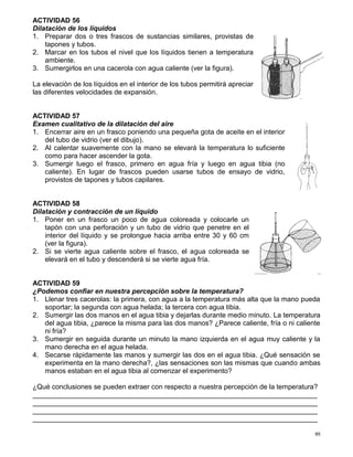 85
ACTIVIDAD 56
Dilatación de los líquidos
1. Preparar dos o tres frascos de sustancias similares, provistas de
tapones y tubos.
2. Marcar en los tubos el nivel que los líquidos tienen a temperatura
ambiente.
3. Sumergirlos en una cacerola con agua caliente (ver la figura).
La elevación de los líquidos en el interior de los tubos permitirá apreciar
las diferentes velocidades de expansión.
ACTIVIDAD 57
Examen cualitativo de la dilatación del aire
1. Encerrar aire en un frasco poniendo una pequeña gota de aceite en el interior
del tubo de vidrio (ver el dibujo).
2. Al calentar suavemente con la mano se elevará la temperatura lo suficiente
como para hacer ascender la gota.
3. Sumergir luego el frasco, primero en agua fría y luego en agua tibia (no
caliente). En lugar de frascos pueden usarse tubos de ensayo de vidrio,
provistos de tapones y tubos capilares.
ACTIVIDAD 58
Dilatación y contracción de un líquido
1. Poner en un frasco un poco de agua coloreada y colocarle un
tapón con una perforación y un tubo de vidrio que penetre en el
interior del líquido y se prolongue hacia arriba entre 30 y 60 cm
(ver la figura).
2. Si se vierte agua caliente sobre el frasco, el agua coloreada se
elevará en el tubo y descenderá si se vierte agua fría.
ACTIVIDAD 59
¿Podemos confiar en nuestra percepción sobre la temperatura?
1. Llenar tres cacerolas: la primera, con agua a la temperatura más alta que la mano pueda
soportar; la segunda con agua helada; la tercera con agua tibia.
2. Sumergir las dos manos en el agua tibia y dejarlas durante medio minuto. La temperatura
del agua tibia, ¿parece la misma para las dos manos? ¿Parece caliente, fría o ni caliente
ni fría?
3. Sumergir en seguida durante un minuto la mano izquierda en el agua muy caliente y la
mano derecha en el agua helada.
4. Secarse rápidamente las manos y sumergir las dos en el agua tibia. ¿Qué sensación se
experimenta en la mano derecha?, ¿las sensaciones son las mismas que cuando ambas
manos estaban en el agua tibia al comenzar el experimento?
¿Qué conclusiones se pueden extraer con respecto a nuestra percepción de la temperatura?
__________________________________________________________________________
__________________________________________________________________________
__________________________________________________________________________
__________________________________________________________________________
 