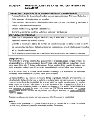 88
BLOQUE IV MANIFESTACIONES DE LA ESTRUCTURA INTERNA DE
LA MATERIA
Energía eléctrica
Para entender la energía eléctrica hay que asomarnos al pasado, desde tiempos remotos los
griegos sabían que el ámbar, después de ser frotado podía atraer objetos pequeños y ligeros
como pajas, hilos, etc. El ámbar se llamaba en Grecia electrón. Este vocablo dio origen, más
tarde, a la palabra electricidad. El ámbar es en realidad una resina fósil de pinos antiguos.
En la actualidad se da el nombre de electricidad a la energía que manifiestan los electrones
cuando se han trasladado de un punto a otro en un material.
La electricidad tiene su origen en la materia donde se produce, natural o artificialmente; por
ella el estudio de la estructura de la materia es indispensable para comprender la naturaleza
y comportamiento de la electricidad. La energía eléctrica puede transformarse en muchas
otras formas de energía, tales como la energía luminosa o luz, la energía mecánica y la
térmica. Se denomina energía eléctrica a la forma de energía que resulta de la existencia de
una diferencia de potencial entre dos puntos, lo que permite establecer una corriente
eléctrica entre ambos—cuando se los pone en contacto por medio de un conductor eléctrico
y obtener trabajo.
Repasemos algunos conceptos para comprender el fenómeno de la electricidad:
Materia
Cualquier cosa que ocupe un lugar en el espacio y tenga peso recibe el nombre de materia.
De este modo, todas las cosas que forman el universo son materia.
CONTENIDOS: Explicación de los fenómenos eléctricos. El modelo atómico
• Proceso histórico del desarrollo del modelo atómico: aportaciones de Thomson, Rutherford y
Bohr; alcances y limitaciones de los modelos.
• Características básicas del modelo atómico: núcleo con protones y neutrones, y electrones e
órbitas. Carga eléctrica del electrón.
• Efectos de atracción y repulsión electrostáticas.
• Corriente y resistencia eléctrica. Materiales aislantes y conductores
APRENDIZAJES ESPERADOS
• Relaciona la búsqueda de mejores explicaciones y el avance de la ciencia, a partir del
desarrollo histórico del modelo atómico.
• Describe la constitución básica del átomo y las características de sus componentes con el fin
de explicar algunos efectos de las interacciones electrostáticas en actividades experimentales
y/o en situaciones cotidianas.
• Explica la corriente y resistencia eléctrica en función del movimiento de los electrones en los materiales.
 