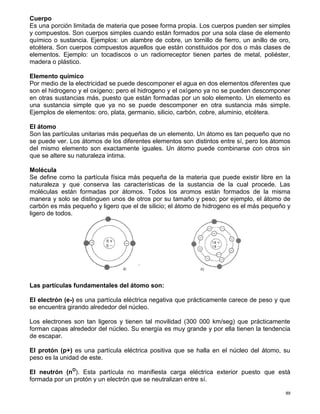 89
Cuerpo
Es una porción limitada de materia que posee forma propia. Los cuerpos pueden ser simples
y compuestos. Son cuerpos simples cuando están formados por una sola clase de elemento
químico o sustancia. Ejemplos: un alambre de cobre, un tornillo de fierro, un anillo de oro,
etcétera. Son cuerpos compuestos aquellos que están constituidos por dos o más clases de
elementos. Ejemplo: un tocadiscos o un radiorreceptor tienen partes de metal, poliéster,
madera o plástico.
Elemento químico
Por medio de la electricidad se puede descomponer el agua en dos elementos diferentes que
son el hidrogeno y el oxígeno; pero el hidrogeno y el oxígeno ya no se pueden descomponer
en otras sustancias más, puesto que están formadas por un solo elemento. Un elemento es
una sustancia simple que ya no se puede descomponer en otra sustancia más simple.
Ejemplos de elementos: oro, plata, germanio, silicio, carbón, cobre, aluminio, etcétera.
EI átomo
Son las partículas unitarias más pequeñas de un elemento. Un átomo es tan pequeño que no
se puede ver. Los átomos de los diferentes elementos son distintos entre sí, pero los átomos
del mismo elemento son exactamente iguales. Un átomo puede combinarse con otros sin
que se altere su naturaleza intima.
Molécula
Se define como la partícula física más pequeña de la materia que puede existir libre en la
naturaleza y que conserva las características de la sustancia de la cual procede. Las
moléculas están formadas por átomos. Todos los aromos están formados de la misma
manera y solo se distinguen unos de otros por su tamaño y peso; por ejemplo, el átomo de
carbón es más pequeño y ligero que el de silicio; el átomo de hidrogeno es el más pequeño y
ligero de todos.
Las partículas fundamentales del átomo son:
EI electrón (e-) es una partícula eléctrica negativa que prácticamente carece de peso y que
se encuentra girando alrededor del núcleo.
Los electrones son tan ligeros y tienen tal movilidad (300 000 km/seg) que prácticamente
forman capas alrededor del núcleo. Su energía es muy grande y por ella tienen la tendencia
de escapar.
El protón (p+) es una partícula eléctrica positiva que se halla en el núcleo del átomo, su
peso es la unidad de este.
El neutrón (nO
). Esta partícula no manifiesta carga eléctrica exterior puesto que está
formada por un protón y un electrón que se neutralizan entre sí.
 