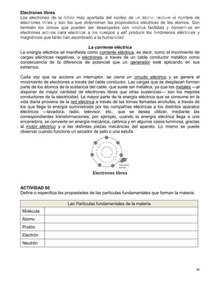 90
Electrones libres
Los electrones de la órbita más apartada del núcleo de un átomo reciben el nombre de
electrones libres y son los que determinan las propiedades eléctricas de los átomos. Son
también los únicos que pueden ser desalojados con relativa facilidad y convertirse en
electrones activos para electrizar a los cuerpos y as! producir los fenómenos eléctricos y
magnéticos que tanto han asombrado a la humanidad
La corriente eléctrica
La energía eléctrica se manifiesta como corriente eléctrica, es decir, como el movimiento de
cargas eléctricas negativas, o electrones, a través de un cable conductor metálico como
consecuencia de la diferencia de potencial que un generador esté aplicando en sus
extremos.
Cada vez que se acciona un interruptor, se cierra un circuito eléctrico y se genera el
movimiento de electrones a través del cable conductor. Las cargas que se desplazan forman
parte de los átomos de la sustancia del cable, que suele ser metálica, ya que los metales —al
disponer de mayor cantidad de electrones libres que otras sustancias— son los mejores
conductores de la electricidad. La mayor parte de la energía eléctrica que se consume en la
vida diaria proviene de la red eléctrica a través de las tomas llamadas enchufes, a través de
los que llega la energía suministrada por las compañías eléctricas a los distintos aparatos
eléctricos —lavadora, radio, televisor, etc.; que se desea utilizar, mediante las
correspondientes transformaciones; por ejemplo, cuando la energía eléctrica llega a una
enceradora, se convierte en energía mecánica, calórica y en algunos casos luminosa, gracias
al motor eléctrico y a las distintas piezas mecánicas del aparato. Lo mismo se puede
observar cuando funciona un secador de pelo o una estufa.
Electrones libres
ACTIVIDAD 60
Define o especifica las propiedades de las partículas fundamentales que forman la materia.
Las Partículas fundamentales de la materia
Molécula
Átomo
Protón
Electrón
Neutrón
 