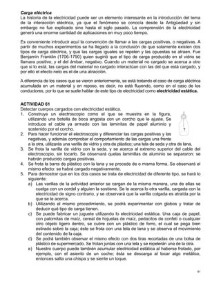 91
Carga eléctrica
La historia de la electricidad puede ser un elemento interesante en la introducción del tema
de la interacción eléctrica, ya que el fenómeno se conocía desde la Antigüedad y sin
embargo no fue explicado sino hasta el siglo pasado. La comprensión de la electricidad
generó una enorme cantidad de aplicaciones en muy poco tiempo.
Es conveniente introducir aquí la convención de llamar a las cargas positivas, o negativas. A
partir de muchos experimentos se ha llegado a la conclusión de que solamente existen dos
tipos de carga eléctrica, y que las cargas iguales se repelen y las opuestas se atraen. Fue
Benjamín Franklin (1706-1790) quien sugirió que el tipo de carga producido en el vidrio se
Ilamara positivo, y el del ámbar, negativo. Cuando un material no cargado se acerca a otro
que si lo está, las cargas del material no cargado interactúan con las del que está cargado, y
por ello el efecto neto es el de una atracción.
A diferencia de los casos que se vieron anteriormente, se está tratando el caso de carga eléctrica
acumulada en un material y en reposo, es decir, no está fluyendo, como en el caso de los
conductores, por lo que se suele hablar de este tipo de electricidad como electricidad estática.
ACTIVIDAD 61
Detectar cuerpos cargados con electricidad estática.
1. Construye un electroscopio como el que se muestra en la figura,
utilizando una botella de boca angosta con un corcho que le ajuste. Se
introduce el cable ya armado con las laminitas de papel aluminio y
sostenido por el corcho.
2. Para hacer funcionar el electroscopio y diferenciar las cargas positivas y las
negativas, y además comprobar el comportamiento de las cargas una frente
a la otra, utilizarás una varilla de vidrio y otra de plástico; una tela de seda y otra de lana.
3. Se frota la varilla de vidrio con la seda, y se acerca al extremo superior del cable del
electroscopio, sin tocarlo. Se observará quelas laminillas de aluminio se separaron: se
habrán producido cargas positivas.
4. Se frota la barra de plástico con la lana y se procede de o misma forma. Se observará el
mismo efecto: se habrá cargado negativamente.
5. Para demostrar que en los dos casos se trata de electricidad de diferente tipo, se hará lo
siguiente:
a) Las varillas de la actividad anterior se cargan de la misma manera, una de ellas se
cuelga con un cordel y alguien la sostiene. Se le acerca lo otra varilla, cargada con la
electricidad de signo contrario, y se observará que la varilla colgada es atraída por la
que se le acerca.
b) Utilizando el mismo procedimiento, se podrá experimentar con globos y tratar de
deducir qué tipo de carga tienen.
c) Se puede fabricar un juguete utilizando lo electricidad estática. Una caja de papel,
con palomitas de maíz, cereal de hojuelas de maíz, pedacitos de confeti o cualquier
otro objeto ligero dentro, se cubre con un plástico de forro, el cual se pega bien
estirado sobre la caja; éste se frota con una tela de lana y se observa el movimiento
del contenido de la caja.
d) Se podrá también observar el mismo efecto con dos tiras recortadas de una bolsa de
plástico de supermercado. Se frotan juntas con una tela y se repelerán una de la otra.
e) Nuestro cuerpo puede también acumular electricidad estática al haberse frotado, por
ejemplo, con el asiento de un coche; ésta se descarga al tocar algo metálico,
entonces salta una chispa y se siente un toque.
 