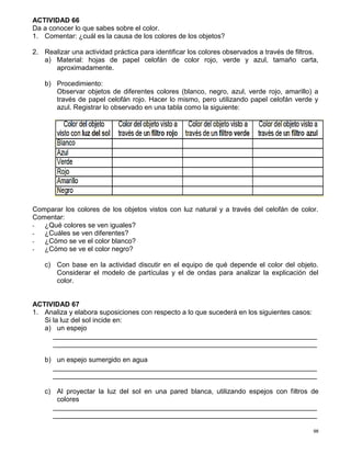 98
ACTIVIDAD 66
Da a conocer lo que sabes sobre el color.
1. Comentar: ¿cuál es la causa de los colores de los objetos?
2. Realizar una actividad práctica para identificar los colores observados a través de filtros.
a) Material: hojas de papel celofán de color rojo, verde y azul, tamaño carta,
aproximadamente.
b) Procedimiento:
Observar objetos de diferentes colores (blanco, negro, azul, verde rojo, amarillo) a
través de papel celofán rojo. Hacer lo mismo, pero utilizando papel celofán verde y
azul. Registrar lo observado en una tabla como la siguiente:
Comparar los colores de los objetos vistos con luz natural y a través del celofán de color.
Comentar:
- ¿Qué colores se ven iguales?
- ¿Cuáles se ven diferentes?
- ¿Cómo se ve el color blanco?
- ¿Cómo se ve el color negro?
c) Con base en la actividad discutir en el equipo de qué depende el color del objeto.
Considerar el modelo de partículas y el de ondas para analizar la explicación del
color.
ACTIVIDAD 67
1. Analiza y elabora suposiciones con respecto a lo que sucederá en los siguientes casos:
Si la luz del sol incide en:
a) un espejo
_____________________________________________________________________
_____________________________________________________________________
b) un espejo sumergido en agua
_____________________________________________________________________
_____________________________________________________________________
c) Al proyectar la luz del sol en una pared blanca, utilizando espejos con filtros de
colores
_____________________________________________________________________
_____________________________________________________________________
 