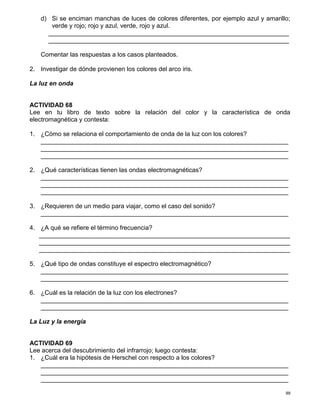99
d) Si se enciman manchas de luces de colores diferentes, por ejemplo azul y amarillo;
verde y rojo; rojo y azul, verde, rojo y azul.
_____________________________________________________________________
_____________________________________________________________________
Comentar las respuestas a los casos planteados.
2. Investigar de dónde provienen los colores del arco iris.
La luz en onda
ACTIVIDAD 68
Lee en tu libro de texto sobre la relación del color y la característica de onda
electromagnética y contesta:
1. ¿Cómo se relaciona el comportamiento de onda de la luz con los colores?
_______________________________________________________________________
_______________________________________________________________________
_______________________________________________________________________
2. ¿Qué características tienen las ondas electromagnéticas?
_______________________________________________________________________
_______________________________________________________________________
_______________________________________________________________________
3. ¿Requieren de un medio para viajar, como el caso del sonido?
_______________________________________________________________________
4. ¿A qué se refiere el término frecuencia?
________________________________________________________________________
________________________________________________________________________
________________________________________________________________________
5. ¿Qué tipo de ondas constituye el espectro electromagnético?
_______________________________________________________________________
_______________________________________________________________________
6. ¿Cuál es la relación de la luz con los electrones?
_______________________________________________________________________
_______________________________________________________________________
La Luz y la energía
ACTIVIDAD 69
Lee acerca del descubrimiento del infrarrojo; luego contesta:
1. ¿Cuál era la hipótesis de Herschel con respecto a los colores?
_______________________________________________________________________
_______________________________________________________________________
_______________________________________________________________________
 