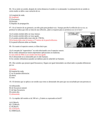 06.- Si se emite un sonido, después de cierta distancia el sonido se va atenuando. La atenuación de un sonido es
cierto medio se debe a una variación de su:
A) Longitud de onda.
B) Amplitud.
C) Frecuencia.
D) Periodo.
E) Rapidez de propagación.
07.- En el interior de un gimnasio, un niño grita para producir eco. Aunque percibe la reflexión de su voz, su
profesor le indica que sólo se trata de una reflexión. ¿Qué se requiere para se produzca eco en el aire?
A) el sonido emitido debe ser muy intenso.
B) el sonido emitido debe ser muy agudo.
C) el sonido emitido debe tener más de 1700 Hz.
D) la fuente debe estar al menos a 17 metros de la pared reflectora.
E) la pared reflectora debe ser blanda.
08.- En cuanto al espectro sonoro, es falso decir que:
A) el concepto de “supersónico” no está relacionado con el espectro sonoro.
B) las ondas ultrasónicas tienen importantes aplicaciones en medicina.
C) una onda de 50Hz es un sonido más bien agudo.
D) el ultrasonido no es detectable por el oído humano.
E) los sonidos infrasónicos pueden ser dañinos para la salud del ser humano.
09.- Dos sonidos que poseen igual frecuencia y llegan con igual intensidad a un observador se pueden diferenciar
por su:
A) timbre.
B) longitud de onda.
C) no se pueden diferenciar.
D) altura.
E) tono.
10.- El término que se aplica a un sonido cuyo tono es demasiado alto para que sea escuchado por una persona es:
A) infrasonido.
B) de frecuencia natural.
C) de baja frecuencia.
D) contra alto.
E) ultrasonido.
11.- La rapidez del sonido es de 340 m/s. ¿Cuánto es expresada en km/h?
A) 0,34km/h.
B) 1,224km/h.
C) 94,4km/h.
D) 1224 km/h.
E) 34000 km/h.
 