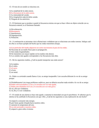 12.- El tono de un sonido se relaciona con.
A) La amplitud de la onda sonora.
B) La frecuencia de la onda sonora.
C) La intensidad del sonido.
D) La longitud de onda de dicho sonido.
E) Ninguna de las anteriores.
13.- El fenómeno que se produce cuando la frecuencia externa con que se hace vibrar un objeto coincide con su
frecuencia natural, es el fenómeno llamado:
A) Reverberación.
B) Resonancia.
C) Interferencia.
D) Superposición.
E) Pulsación.
14.- A continuación se presentan cinco afirmaciones verdaderas que se relacionan con ondas sonoras. Indique cuál
de ellas es un buen ejemplo del hecho que las ondas transmiten energía.
A) Las partículas del medio adquieren un cierto movimiento al paso de las ondas.
B) Necesitan de un medio físico para su propagación.
C) Son ondas longitudinales.
D) Se transmiten con mayor rapidez en los medios más densos.
E) Los sonidos más agudos corresponden a las frecuencias más altas.
15.- De los siguientes medios, ¿Cuál no puede transportar una onda sonora?
A) la madera.
B) el vidrio.
C) el vacio.
C) el aire.
E) un metal.
16.- Pedro va corriendo cuando llama a Luis, su amigo inseparable. Luis escucha diferente la voz de su amigo
porque:
A) Probablemente Luis tenga problemas auditivos, pues no debería escuchar nada extraño e la voz de su amigo.
B) Pedro está acercándose a Luis y lo escucha con voz más aguda.
C) Pedro esta alejándose de Luis y lo escucha con voz más grave.
D) A) y B) son verdaderas.
E) A), B) y C) son verdaderas.
17.- El sonido de una alarma se hace más agudo y aumenta la intensidad con que lo percibimos. Si sabemos que la
alarma no ha cambiado la frecuencia con que vibra. ¿Cuál de las siguientes es una explicación de este hecho?
A) empezó a consumir más energía.
B) giro hasta quedar dirigida hacia nuestros oídos.
C) aumento la temperatura del aire.
D) se está acercando a nuestros oídos.
E) empezó a girar sobre sí misma.
 