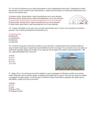 18.- Un carro de bomberos con su sirena funcionando se acerca rápidamente hacia usted. Comparando el sonido
que produce la sirena cuando el carro está detenido o cuando está moviéndose, el sonido que usted percibe con el
carro en movimiento tiene:
A) distinto timbre, distinta altura e igual intensidad que con el carro detenido.
B) distinto timbre, distinta altura y distinta intensidad que con el carro detenido.
C) igual timbre, distinta altura y distinta intensidad que con el carro detenido.
D) igual timbre, distinta altura e igual intensidad que con el carro detenido.
E) igual timbre, igual altura e igual intensidad que con el carro detenido.
19.- Cuando usted habla en una sala vacía, el sonido suena distinto que si lo hace con la sala llena de muebles y
personas. Esto se debe principalmente al fenómeno de la:
A) amortiguación.
B) difracción.
C) interferencia.
D) reflexión.
E) refracción.
20.- Un barco navega por la zona de los canales en el sur de Chile y constantemente está enviando señales de
sonar al fondo marino para ir registrando la profundidad existente en el lugar. En un momento envía una señal y la
recibe 0,04 segundos después de enviada. Si en el agua de mar la rapidez del sonido es aproximadamente 1.500
m/s. ¿Qué profundidad tiene el mar ahí?
A) 60 m
B) 30 m
C) 15 m
D) 7,5 m
E) 3,75 m
21.- Hugo, Paco y Luis discuten acerca de la rapidez con que se propagan los diferentes sonidos en un mismo
medio: Hugo dice que los sonidos agudos se propagan más rápido que los graves. Paco dice que todos los sonidos
se propagan con igual rapidez y Luis dice que los sonidos de mayor intensidad se propagan más rápido que los
más débiles. ¿Quién (es) tiene (n) la razón?
A) Hugo.
B) Paco.
C) Luis.
D) Hugo y Paco.
E) Ninguno de ellos.
 
