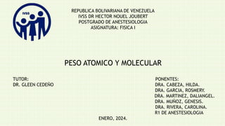 REPUBLICA BOLIVARIANA DE VENEZUELA
IVSS DR HECTOR NOUEL JOUBERT
POSTGRADO DE ANESTESIOLOGIA
ASIGNATURA: FISICA I
PESO ATOMICO Y MOLECULAR
TUTOR: PONENTES:
DR. GLEEN CEDEÑO DRA. CABEZA, HILDA.
DRA. GARCIA, ROSMERY.
DRA. MARTINEZ, DALIANGEL.
DRA. MUÑOZ, GENESIS.
DRA. RIVERA, CAROLINA.
R1 DE ANESTESIOLOGIA
ENERO, 2024.
 
