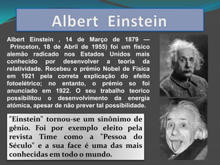 Albert Einstein , 14 de Março de 1879 —
 Princeton, 18 de Abril de 1955) foi um físico
alemão radicado nos Estados Unidos mais
conhecido por desenvolver a teoria da
relatividade. Recebeu o prémio Nobel de Física
em 1921 pela correta explicação do efeito
fotoelétrico; no entanto, o prémio so foi
anunciado em 1922. O seu trabalho teorico
possibilitou o desenvolvimento da energia
atómica, apesar de não prever tal possibilidade.

"Einstein" tornou-se um sinônimo de
gênio. Foi por exemplo eleito pela
revista Time como a "Pessoa do
Século" e a sua face é uma das mais
conhecidas em todo o mundo.
 