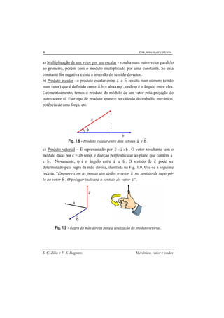 S. C. Zilio e V. S. Bagnato Mecânica, calor e ondas
6 Um pouco de cálculo
a) Multiplicação de um vetor por um escalar - resulta num outro vetor paralelo
ao primeiro, porém com o módulo multiplicado por uma constante. Se esta
constante for negativa existe a inversão do sentido do vetor.
b) Produto escalar - o produto escalar entre a
r
e b
r
resulta num número (e não
num vetor) que é definido como φcosabb.a =
rr
, onde ϕ é o ângulo entre eles.
Geometricamente, temos o produto do módulo de um vetor pela projeção do
outro sobre si. Este tipo de produto aparece no cálculo do trabalho mecânico,
potência de uma força, etc.
Fig. 1.8 - Produto escalar entre dois vetores a
r
e b
r
.
c) Produto vetorial – É representado por bac
rrr
×= . O vetor resultante tem o
módulo dado por c = ab senϕ, e direção perpendicular ao plano que contém a
r
e b
r
. Novamente, ϕ é o ângulo entre a
r
e b
r
. O sentido de c
r
pode ser
determinado pela regra da mão direita, ilustrada na Fig. 1.9. Usa-se a seguinte
receita: “Empurre com as pontas dos dedos o vetor a
r
no sentido de superpô-
lo ao vetor b
r
. O polegar indicará o sentido do vetor c
r
”.
Fig. 1.9 - Regra da mão direita para a realização do produto vetorial.
φ
a
r
b
r
c
r
b
r
a
r
 