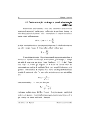 S. C. Zilio e V. S. Bagnato Mecânica, calor e ondas
94 Trabalho e energia
5.5 Determinação da força a partir da energia
potencial
Corno vimos anteriormente, à toda força conservativa está associada
uma energia potencial. Muitas vezes conhecemos a energia do sistema e a
partir dela queremos encontrar a força e o movimento do corpo. Considerando
apenas o caso unidimensional,
dx
dU
FdxFdU xx −=⇒−=
ou seja, o conhecimento da energia potencial permite o cálculo da força que
age sobre o corpo. No caso de forças radiais, é fácil verificar que:
dr
dU
Fr −=
O uso desta expressão é importante quando queremos determinar as
posições de equilíbrio de um corpo. Consideremos, por exemplo, a energia
potencial de uma mola, que como vimos, é dada por: U(x) = ½ kx2
. Neste
caso, F(x) = -kx. Vemos que no ponto x = 0, dU/dx = 0 e assim F(0) = 0 e
assim esta é uma posição de equilíbrio. Neste caso, o equilíbrio é estável, pois
quando o corpo se afasta da origem a mola exerce uma força restauradora no
mentido de trazê-lo de volta. Por outro lado, se considerarmos um potencial do
tipo:
22
ax
C)x(U
+
=
como mostra a Fig. 5.7, a força será dada por:
( )222
x
x
ax
C2
F
+
=
Neste caso também temos 0dx/dU = em x = 0, porém agora o equilíbrio é
instável pois quando o corpo se afastar da origem, teremos uma força positiva
que o obriga a se afastar ainda mais. Note que:
 