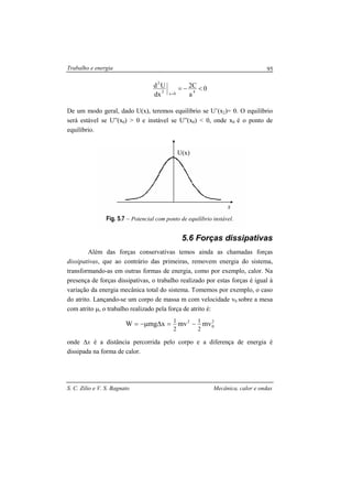 Trabalho e energia
S. C. Zilio e V. S. Bagnato Mecânica, calor e ondas
95
x
U(x)
0
a
C2
dx
Ud
40x2
2
<−=
=
De um modo geral, dado U(x), teremos equilíbrio se U’(x2)= 0. O equilíbrio
será estável se U”(x0) > 0 e instável se U”(x0) < 0, onde x0 é o ponto de
equilíbrio.
Fig. 5.7 – Potencial com ponto de equilíbrio instável.
5.6 Forças dissipativas
Além das forças conservativas temos ainda as chamadas forças
dissipativas, que ao contrário das primeiras, removem energia do sistema,
transformando-as em outras formas de energia, como por exemplo, calor. Na
presença de forças dissipativas, o trabalho realizado por estas forças é igual à
variação da energia mecânica total do sistema. Tomemos por exemplo, o caso
do atrito. Lançando-se um corpo de massa m com velocidade v0 sobre a mesa
com atrito µ, o trabalho realizado pela força de atrito é:
2
0
2
mvmvxmgW
2
1
2
1
−=∆µ−=
onde ∆x é a distância percorrida pelo corpo e a diferença de energia é
dissipada na forma de calor.
 