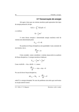 S. C. Zilio e V. S. Bagnato Mecânica, calor e ondas
96 Trabalho e energia
5.7 Conservação de energia
Até agora vimos que um sistema mecânico pode apresentar dois tipos
de energia potencial, do tipo:
Crd).r(F)r(U
2
1
+−= ∫
rrrr
e a cinética:
2
mvK
2
1
=
A soma dessas energias é denominada energia mecânica total do
sistema num determinado ponto
KUEmec +=
Na ausência de forças dissipativas esta quantidade é uma constante de
movimento, isto é,
0
dt
dEmec
=
Como exemplo, vamos considerar o sistema massa-mola na ausência
de forças dissipativas. A energia mecânica é dada por:
22
mec kxmvE
2
1
2
1
+=
Como kxdt/dvm −= e vdt/dx = , temos:
0vkxvkx
dt
dEmec
=+−=
No caso de haver forças dissipativas,
P
dt
dE
WE m
fdmec =⇒=∆
onde P é a energia dissipada. No caso do problema com atrito que resolvemos
na secção anterior temos:
 