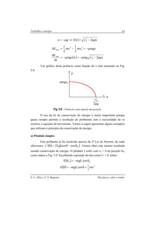 Trabalho e energia
S. C. Zilio e V. S. Bagnato Mecânica, calor e ondas
97
( ) gx2vxvga 2
0 µ−=⇒µ−=
( ) gx2vmgxmgv
dt
dE
mgxmv
2
1
mv
2
1
E
2
0
mec
2
0
2
mec
µ−µ−=µ−=
µ−=−=∆
Um gráfico desta potência como função de x está mostrado na Fig.
5.8.
Fig. 5.8 - Potência como função da posição.
O uso da lei de conservação de energia é muito importante porque
quase sempre permite a resolução de problemas sem a necessidade de se
resolver a equação de movimento. Vamos a seguir apresentar alguns exemplos
que utilizam o princípio da conservação de energia.
a) Pêndulo simples
Este problema já foi resolvido através da 2a
Lei de Newton, de onde
obtivemos ( ) ( )0
2 coscosLg2v θ−θ=θ . Vamos obter este mesmo resultado
usando conservação de energia. O pêndulo é solto com v0 = 0 na posição θ0,
como indica a Fig. 5.9. Escolhendo a posição do teto como U = 0, temos
( )
( ) 2
00
mvcosmgLE
cosmgLE
2
1
+θ−=θ
θ−=θ
mgvµ
g2
v2
0
µ
x
P
0
 