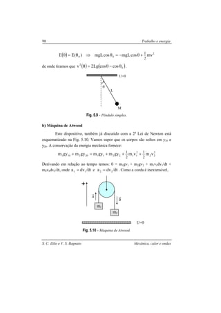 S. C. Zilio e V. S. Bagnato Mecânica, calor e ondas
98 Trabalho e energia
( ) 2
00 mvcosmgLcosmgL)(EE
2
1
+θ−=θ⇒θ=θ
de onde tiramos que ( ) ( )0
2
coscosLg2v θ−θ=θ .
Fig. 5.9 - Pêndulo simples.
b) Máquina de Atwood
Este dispositivo, também já discutido com a 2a
Lei de Newton está
esquematizado na Fig. 5.10. Vamos supor que os corpos são soltos em y10 e
y20. A conservação da energia mecânica fornece:
2
22
2
112211202101 vmvmgymgymgymgym
2
1
2
1
+++=+
Derivando em relação ao tempo temos: 0 = m1gv1 + m2gv2 + m1v1dv1/dt +
m2v2dv2/dt, onde dt/dva 11 = e dt/dva 22 = . Como a corda é inextensível,
Fig. 5.10 - Máquina de Atwood.
L
M
θ
U=0
U=0
m1
m2
a
ra
r
 