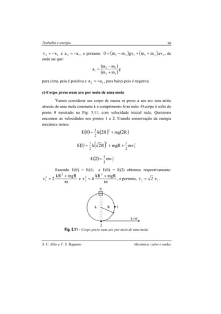 Trabalho e energia
S. C. Zilio e V. S. Bagnato Mecânica, calor e ondas
99
1212 aaevv −=−= , e portanto: ( ) ( ) 121121 avmmgvmm0 ++−= , de
onde sai que:
( )
( )
g
mm
mm
a
12
12
1
+
−
=
para cima, pois é positiva e 12 aa −= , para baixo pois é negativa.
c) Corpo preso num aro por meio de uma mola
Vamos considerar um corpo de massa m preso a um aro sem atrito
através de uma mola constante k e comprimento livre nulo. O corpo é solto do
ponto 0 mostrado na Fig. 5.11, com velocidade inicial nula. Queremos
encontrar as velocidades nos pontos 1 e 2. Usando conservação da energia
mecânica temos:
( ) ( ) ( )
( ) ( )
( ) 2
2
2
1
2
2
mv2E
mvmgRR2k1E
R2mgR2k0E
2
1
2
1
2
1
2
1
=
++=
+=
Fazendo E(0) = E(1) e E(0) = E(2) obtemos respectivamente:
m
mgRkR
2v
2
2
1
+
= e
m
mgRkR
4v
2
2
2
+
= , e portanto, 12 v2v = .
Fig. 5.11 - Corpo preso num aro por meio de uma mola.
Rk 1
2
U=0
0
m
 