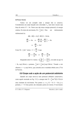 S. C. Zilio e V. S. Bagnato Mecânica, calor e ondas
100 Trabalho e
energia
d) Força viscosa
Vamos ver um exemplo onde a energia não se conserva.
Consideremos um corpo lançado com velocidade 0v num meio viscoso cuja
força de atrito é F = -bv. Neste caso não temos energia potencial, só energia
cinética. No início do movimento, 2
0mvK
2
1
= . Para um deslocamento
infinitesimal ∆x:
( ) ( )
2bv
dt
dK
bv
v
1
dt
dK
dx
dt
dt
dK
bv
dx
dK
xbvvKvvKK
−=⇒
−==⇒−=
∆−=−∆+=∆
Como 2
2
1
mvK = temos
m
K2
v2 = . Logo,
dt
m
b2
K
dK
K
m
b2
dt
dK
−=⇒−=
Integrando entre 0 e t temos: t
m
b2
K
Kn
0




−=





l , de onde sai que: K
= K0 exp{-2bt/m} e portanto, 2
0
2 mvmv
2
1
2
1
= exp{-2bt/m}. Tirando a raiz
obtemos: v = v0 exp{-bt/m}, que coincide com o resultado obtido com a 2a
lei
de Newton.
5.8 Corpo sob a ação de um potencial arbitrário
Quando um corpo move-se num potencial arbitrário conservativo,
como aquele mostrado na Fig. 5.12, a energia total ( ) )x(UxmvE 2
2
1
+= é
uma constante de movimento. Nos pontos x1 e x2, K = 0, E = U(x1,2) e,
portanto, v = 0. Estes pontos são chamados pontos de retorno. O movimento
 