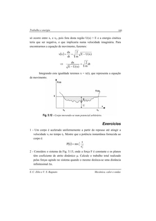 Trabalho e energia
S. C. Zilio e V. S. Bagnato Mecânica, calor e ondas
101
U
K
só ocorre entre x1 e x2, pois fora desta região U(x) > E e a energia cinética
teria que ser negativa, o que implicaria numa velocidade imaginária. Para
encontrarmos a equação de movimento, fazemos:
( ) )x(UE
m
2
dt
dx
xv −==
dt
m
2
)x(UE
dx =
−
⇒
Integrando esta igualdade teremos x = x(t), que representa a equação
de movimento.
Fig. 5.12 - Corpo movendo-se num potencial arbitrário.
Exercícios
1 - Um corpo é acelerado uniformemente a partir do repouso até atingir a
velocidade vf no tempo tf. Mostre que a potência instantânea fornecida ao
corpo é:
( ) 2
f
2
f
t
t
mvtP =
2 - Considere o sistema da Fig. 5.13, onde a força F é constante e os planos
têm coeficiente de atrito dinâmico µ. Calcule o trabalho total realizado
pelas forças agindo no sistema quando o mesmo desloca-se uma distância
infinitesimal ∆x.
 