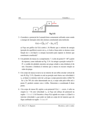 S. C. Zilio e V. S. Bagnato Mecânica, calor e ondas
102 Trabalho e
energia
Fig. 5.13
3 - Considere o potencial de Lennard-Jones comumente utilizado como sendo
a energia de interação entre dois átomos constituindo uma molécula:
( ) ( ) ( )[ ]6
0
12
0 rr2rrCrU −=
a) Faça um gráfico de U(r) contra r, b) Mostre que o mínimo de energia
(posição de equilíbrio) ocorre em r0, c) Ache a força entre os átomos como
função de r e d) Qual é a energia necessária para separar os átomos que
constituem a molécula?
4 - Um pêndulo de massa m e comprimento l é solto do ponto θ = 60o
a partir
do repouso, como indicado na Fig. 5.14. Ao atingir a posição vertical θ =
0o
, o cordão do pêndulo encontra um prego colado a uma distância d do
teto. Encontre a distância d mínima que a massa m execute rotação ao
redor do prego.
5 - Um corpo de massa m move-se no interior de um trilho circular vertical de
raio R (Fig. 5.15). Quando m está na posição mais baixa sua velocidade é
v0. a) Qual é o mínimo valor de v0 tal que o corpo percorra todo o trilho? b)
Se v0 for 78% do valor determinado em a), o corpo sobe pelo trilho até o
ponto P, perderá contato com o trilho. Determine a coordenada θ deste
ponto.
6 - Um corpo de massa M, sujeito a um potencial U(x) = - cosπx, é solto na
origem (x = 0) com velocidade v0. a) Faça um esboço do potencial na
região - 1 ≤ x ≤ 1; b) Encontre a força F(x) agindo no corpo e c) Qual é a
máxima velocidade v0 que pode ser dada ao corpo de tal maneira que ele
fique confinado na região - 1 ≤ x ≤ 1?
θ
F
M
M
 