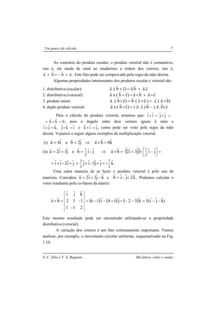 S. C. Zilio e V. S. Bagnato Mecânica, calor e ondas
Um pouco de cálculo 7
Ao contrário do produto escalar, o produto vetorial não é comutativo,
isto é, ele muda de sinal ao mudarmos a ordem dos vetores, isto é,
abba
rrrr
×−=× . Este fato pode ser comprovado pela regra da mão direita.
Algumas propriedades interessantes dos produtos escalar e vetorial são:
1. distributiva (escalar): c.ab.a)cb.(a
rrrrrrr
+=+
2. distributiva (vetorial): caba)cb(xa
rrrrrrr
×+×=+
3. produto misto: )ba.(c)ac(.b)cb(.a
rrrrrrrrr
×=×=×
4. duplo produto vetorial: c)b.a(b)c.a()cb(xa
rrrrrrrrr
−=×
Para o cálculo do produto vetorial, notamos que: jˆjˆiˆiˆ =×=×
0kˆkˆ =×= , pois o ângulo entre dois vetores iguais é nulo e
iˆkˆjˆ,kˆjˆiˆ =×=× e jˆiˆkˆ =× , como pode ser visto pela regra da mão
direita. Vejamos a seguir alguns exemplos de multiplicação vetorial.
(i) kˆ8bajˆ2beiˆ4a =×⇒==
rrrr
(ii) jˆ-iˆbejˆ3iˆ2a
2
1
=+=
rr
=×⇒ ba
rr
( ) =




 −×+ jˆiˆjˆ3iˆ2
2
1
kˆ-jˆjˆ3-iˆjˆjˆiˆ2-iˆiˆ
2
7
2
3
=××+××= .
Uma outra maneira de se fazer o produto vetorial é pelo uso de
matrizes. Considere kˆjˆ3iˆ2a −+=
r
e kˆ2jˆiˆb +−=
r
. Podemos calcular o
vetor resultante pela co-fatora da matriz:
( ) ( ) ( ) )kˆjˆiˆ5(kˆ32jˆ14iˆ16
21-1
1-32
kˆjˆiˆ
ba −−=−−++−−==×
rr
Este mesmo resultado pode ser encontrado utilizando-se a propriedade
distributiva (vetorial).
A variação dos vetores é um fato extremamente importante. Vamos
analisar, por exemplo, o movimento circular uniforme, esquematizado na Fig.
1.10.
 