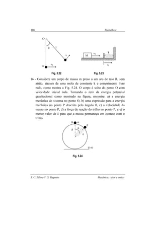 S. C. Zilio e V. S. Bagnato Mecânica, calor e ondas
106 Trabalho e
energia
Fig. 5.22 Fig. 5.23
16 - Considere um corpo de massa m preso a um aro de raio R, sem
atrito, através de uma mola de constante k e comprimento livre
nulo, como mostra a Fig. 5.24. O corpo é solto do ponto O com
velocidade inicial nula. Tomando o zero da energia potencial
gravitacional como mostrado na figura, encontre: a) a energia
mecânica do sistema no ponto O, b) uma expressão para a energia
mecânica no ponto P descrito pelo ângulo θ, c) a velocidade da
massa no ponto P, d) a força de reação do trilho no ponto P, e e) o
menor valor de k para que a massa permaneça em contato com o
trilho.
Fig. 5.24
m
θ
k
U=0
R
O
P
θ L
m
v0
v
O
k
M
v0
x
 