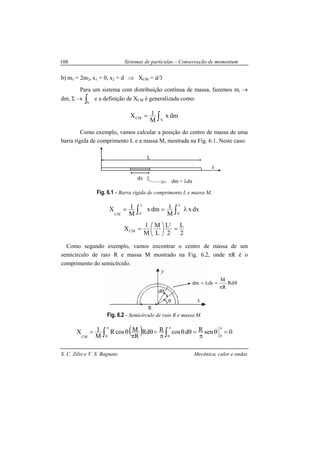 Sistemas de partículas – Conservação de momentum
S. C. Zilio e V. S. Bagnato Mecânica, calor e ondas
108
R
θ x
y
dθ
θ
π
=λ= Rd
R
M
dsdm
b) m1 = 2m2, x1 = 0, x2 = d ⇒ XCM = d/3
Para um sistema com distribuição contínua de massa, fazemos mi →
dm, Σ → ∫V
e a definição de XCM é generalizada como:
∫=
V
CM dmx
M
1X
Como exemplo, vamos calcular a posição do centro de massa de uma
barra rígida de comprimento L e a massa M, mostrada na Fig. 6.1. Neste caso:
Fig. 6.1 - Barra rígida de comprimento L e massa M.
∫∫ λ==
L
0
L
0CM
dxx
M
1dmx
M
1X
2
L
2
L
L
M
M
1
X
2
CM =




=
Como segundo exemplo, vamos encontrar o centro de massa de um
semicírculo de raio R e massa M mostrado na Fig. 6.2, onde πR é o
comprimento do semicírculo.
Fig. 6.2 - Semicírculo de raio R e massa M.
( ) 0senRdcosRRd
R
McosR
M
1X
000CM
=θ
π
=θθ
π
=θ
π
θ=
πππ
∫∫
L
dx
x
dm = λdx
 