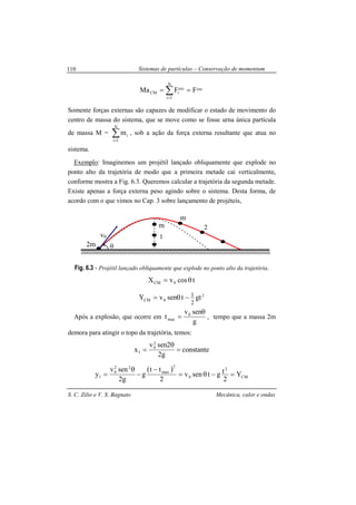 Sistemas de partículas – Conservação de momentum
S. C. Zilio e V. S. Bagnato Mecânica, calor e ondas
110
∑=
==
N
1i
extext
iCM FFMa
Somente forças externas são capazes de modificar o estado de movimento do
centro de massa do sistema, que se move como se fosse urna única partícula
de massa M = ∑=
N
1i
im , sob a ação da força externa resultante que atua no
sistema.
Exemplo: Imaginemos um projétil lançado obliquamente que explode no
ponto alto da trajetória de modo que a primeira metade cai verticalmente,
conforme mostra a Fig. 6.3. Queremos calcular a trajetória da segunda metade.
Existe apenas a força externa peso agindo sobre o sistema. Desta forma, de
acordo com o que vimos no Cap. 3 sobre lançamento de projéteis,
Fig. 6.3 - Projétil lançado obliquamente que explode no ponto alto da trajetória.
tcosvX 0CM θ=
2
0CM gttsenvY
2
1−θ=
Após a explosão, que ocorre em
g
senv
t 0
max
θ
= , tempo que a massa 2m
demora para atingir o topo da trajetória, temos:
tetancons
g2
2senv
x
2
0
1 =
θ
=
( )
CM
2
0
2
max
22
0
1 Y
2
tgtsenv
2
tt
g
g2
senv
y =−θ=
−
−
θ
=
v0
m
m
1
2
2m θ
 