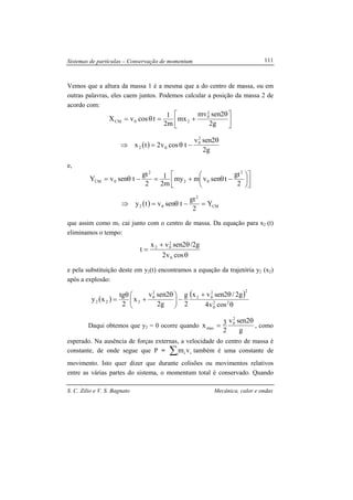 Sistemas de partículas – Conservação de momentum
S. C. Zilio e V. S. Bagnato Mecânica, calor e ondas
111
Vemos que a altura da massa 1 é a mesma que a do centro de massa, ou em
outras palavras, eles caem juntos. Podemos calcular a posição da massa 2 de
acordo com:





 θ
+=θ=
g2
2senmv
mx
m2
1
tcosvX
2
0
20CM
( )
g2
2senv
tcosv2tx
2
0
02
θ
−θ=⇒
e,










−θ+=−θ=
2
gt
tsenvmmy
m2
1
2
gt
tsenvY
2
02
2
0CM
( ) CM
2
02 Y
2
gt
tsenvty =−θ=⇒
que assim como m1 cai junto com o centro de massa. Da equação para x2 (t)
eliminamos o tempo:
θ
θ+
=
cosv2
g2/2senvx
t
0
2
02
e pela substituição deste em y2(t) encontramos a equação da trajetória y2 (x2)
após a explosão:
( )
( )
θ
θ+
−




 θ
+
θ
= 22
0
22
02
2
0
222
cosv4
g2/2senvx
2
g
g2
2senv
x
2
tg
xy
Daqui obtemos que y2 = 0 ocorre quando
g
2senv
2
3x
2
0
max
θ
= , como
esperado. Na ausência de forças externas, a velocidade do centro de massa é
constante, de onde segue que P = ∑i ii vm também é uma constante de
movimento. Isto quer dizer que durante colisões ou movimentos relativos
entre as várias partes do sistema, o momentum total é conservado. Quando
 