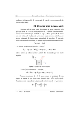 Sistemas de partículas – Conservação de momentum
S. C. Zilio e V. S. Bagnato Mecânica, calor e ondas
112
estudamos colisões, as leis de conservação de energia e momentum serão de
extrema importância.
6.3 Sistemas onde a massa varia
Sistemas onde a massa varia são difíceis de serem resolvidos pela
aplicação direta da 2a
Lei de Newton porque m e v variam simultaneamente.
Vamos considerar a situação mostrada na Fig. 6.4. Uma quantidade de massa
∆m, com velocidade 'v
r
, deposita-se sobre um corpo de massa m deslocando-
se com velocidade v
r
. Vamos supor a existência de uma força F
r
que pode
alterar o momentum do sistema. No instante imediatamente anterior à colisão:
'vmvm)t(P
rr
∆+=
e no instante imediatamente posterior à colisão:
( ) ( ) vmvvmvv)mm()tt(P
rrrrrr
∆+∆+≈∆+∆+=∆+
onde o termo de ordem superior vm
r
∆∆ foi desprezado por ser muito
pequeno.
Fig. 6.4 - Sistema com massa variável.
A variação do momentum é dada por:
( ) ( )v'vmvm)t(PttPP
rrrrrr
−∆−∆=−∆+=∆
Podemos reconhecer v'vu
rrr
−= como sendo a velocidade de ∆m
relativa à massa m, de forma que ficamos com: umvmP
rrr
∆−∆=∆ .
Dividindo-se esta expressão por ∆t e tomando o limite para ∆t → 0, obtemos:
u
dt
dm
dt
vdm
dt
PdF
rrrr
−==
'v
r F
r
v
r
m
∆m
 
